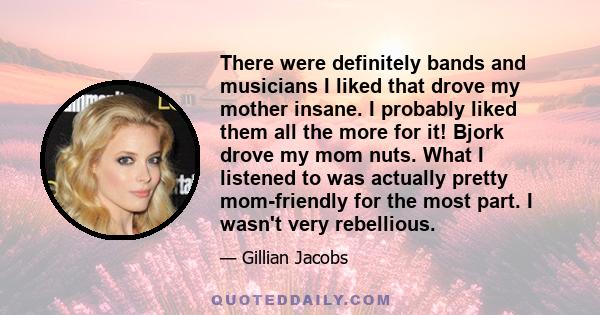 There were definitely bands and musicians I liked that drove my mother insane. I probably liked them all the more for it! Bjork drove my mom nuts. What I listened to was actually pretty mom-friendly for the most part. I