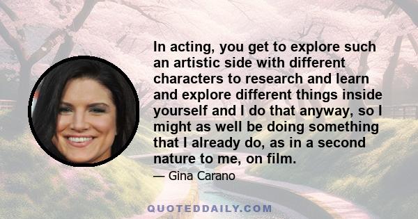 In acting, you get to explore such an artistic side with different characters to research and learn and explore different things inside yourself and I do that anyway, so I might as well be doing something that I already