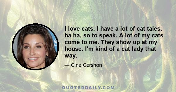 I love cats. I have a lot of cat tales, ha ha, so to speak. A lot of my cats come to me. They show up at my house. I'm kind of a cat lady that way.