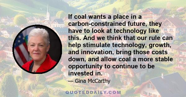 If coal wants a place in a carbon-constrained future, they have to look at technology like this. And we think that our rule can help stimulate technology, growth, and innovation, bring those costs down, and allow coal a