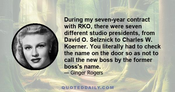 During my seven-year contract with RKO, there were seven different studio presidents, from David O. Selznick to Charles W. Koerner. You literally had to check the name on the door so as not to call the new boss by the