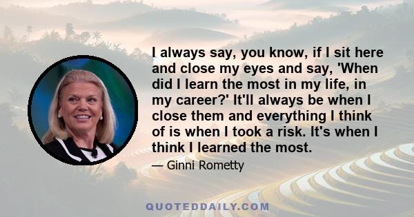 I always say, you know, if I sit here and close my eyes and say, 'When did I learn the most in my life, in my career?' It'll always be when I close them and everything I think of is when I took a risk. It's when I think