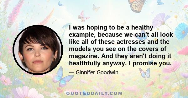 I was hoping to be a healthy example, because we can't all look like all of these actresses and the models you see on the covers of magazine. And they aren't doing it healthfully anyway, I promise you. And I could not