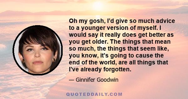 Oh my gosh, I’d give so much advice to a younger version of myself. I would say it really does get better as you get older. The things that mean so much, the things that seem like, you know, it’s going to cause the end