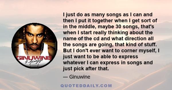 I just do as many songs as I can and then I put it together when I get sort of in the middle, maybe 30 songs, that's when I start really thinking about the name of the cd and what direction all the songs are going, that