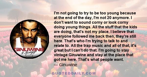 I'm not going to try to be too young because at the end of the day, I'm not 20 anymore. I don't want to sound corny or look corny doing young things. All the stuff that the kids are doing, that's not my place. I believe