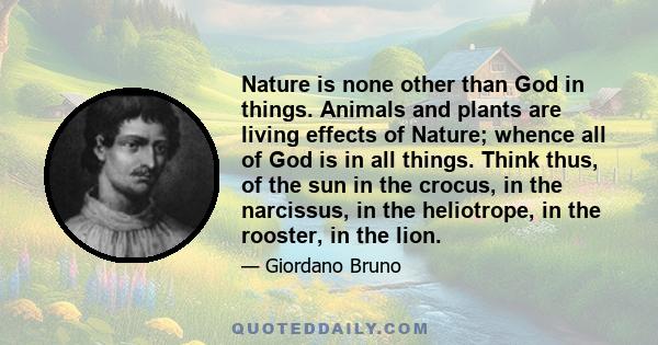 Nature is none other than God in things. Animals and plants are living effects of Nature; whence all of God is in all things. Think thus, of the sun in the crocus, in the narcissus, in the heliotrope, in the rooster, in