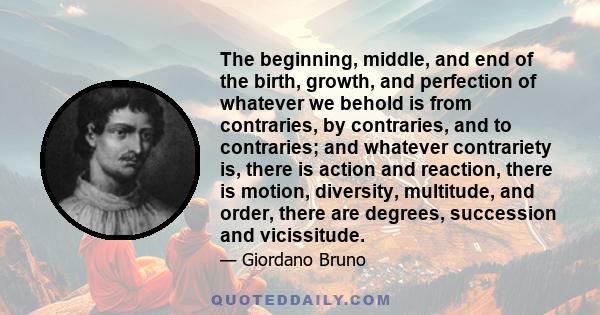 The beginning, middle, and end of the birth, growth, and perfection of whatever we behold is from contraries, by contraries, and to contraries; and whatever contrariety is, there is action and reaction, there is motion,