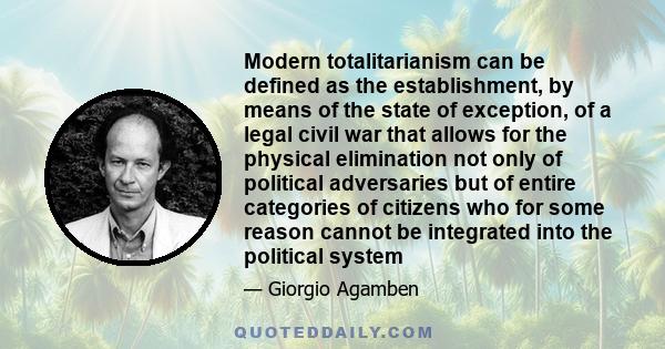 Modern totalitarianism can be defined as the establishment, by means of the state of exception, of a legal civil war that allows for the physical elimination not only of political adversaries but of entire categories of