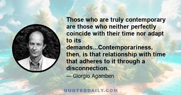 Those who are truly contemporary are those who neither perfectly coincide with their time nor adapt to its demands...Contemporariness, then, is that relationship with time that adheres to it through a disconnection.