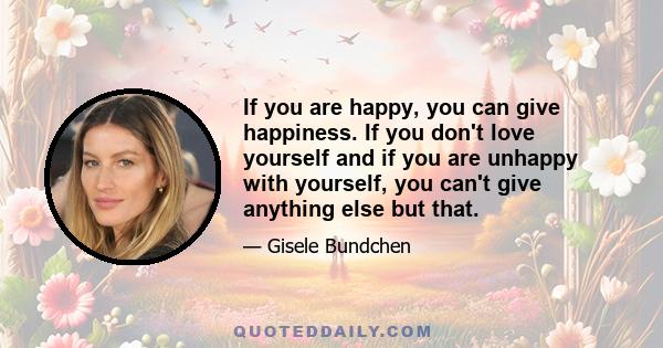 If you are happy, you can give happiness. If you don't love yourself and if you are unhappy with yourself, you can't give anything else but that.