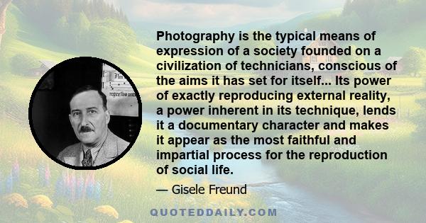 Photography is the typical means of expression of a society founded on a civilization of technicians, conscious of the aims it has set for itself... Its power of exactly reproducing external reality, a power inherent in