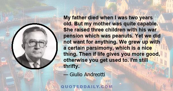 My father died when I was two years old. But my mother was quite capable. She raised three children with his war pension which was peanuts. Yet we did not want for anything. We grew up with a certain parsimony, which is