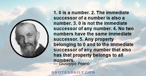 1. 0 is a number. 2. The immediate successor of a number is also a number. 3. 0 is not the immediate successor of any number. 4. No two numbers have the same immediate successor. 5. Any property belonging to 0 and to
