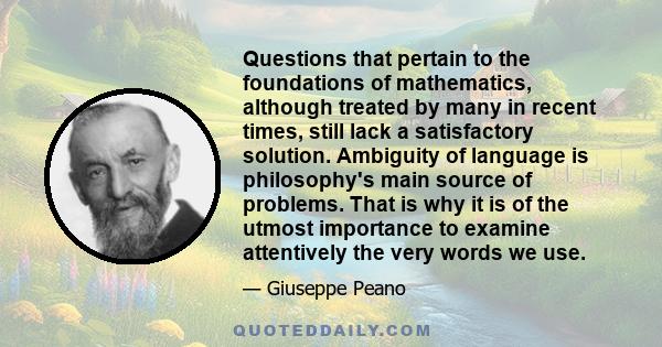 Questions that pertain to the foundations of mathematics, although treated by many in recent times, still lack a satisfactory solution. Ambiguity of language is philosophy's main source of problems. That is why it is of