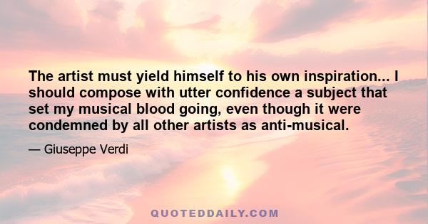 The artist must yield himself to his own inspiration... I should compose with utter confidence a subject that set my musical blood going, even though it were condemned by all other artists as anti-musical.