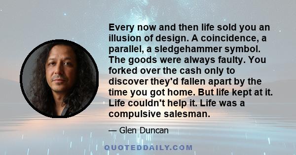 Every now and then life sold you an illusion of design. A coincidence, a parallel, a sledgehammer symbol. The goods were always faulty. You forked over the cash only to discover they'd fallen apart by the time you got
