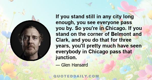 If you stand still in any city long enough, you see everyone pass you by. So you're in Chicago. If you stand on the corner of Belmont and Clark, and you do that for three years, you'll pretty much have seen everybody in