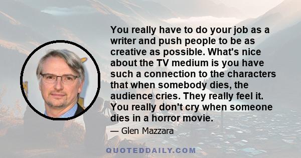 You really have to do your job as a writer and push people to be as creative as possible. What's nice about the TV medium is you have such a connection to the characters that when somebody dies, the audience cries. They