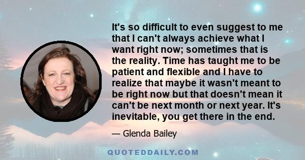 It's so difficult to even suggest to me that I can't always achieve what I want right now; sometimes that is the reality. Time has taught me to be patient and flexible and I have to realize that maybe it wasn't meant to