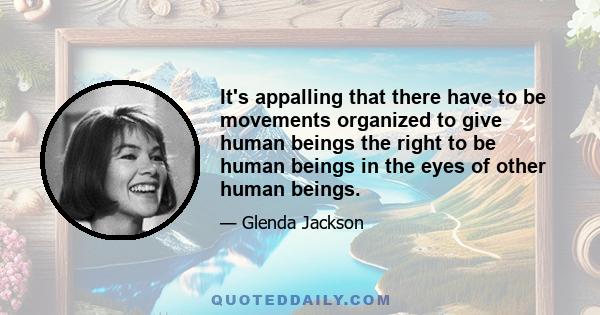 It's appalling that there have to be movements organized to give human beings the right to be human beings in the eyes of other human beings.