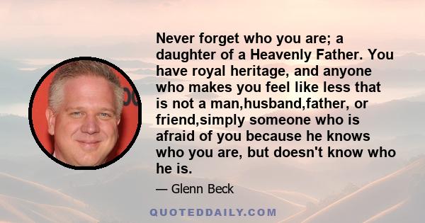 Never forget who you are; a daughter of a Heavenly Father. You have royal heritage, and anyone who makes you feel like less that is not a man,husband,father, or friend,simply someone who is afraid of you because he