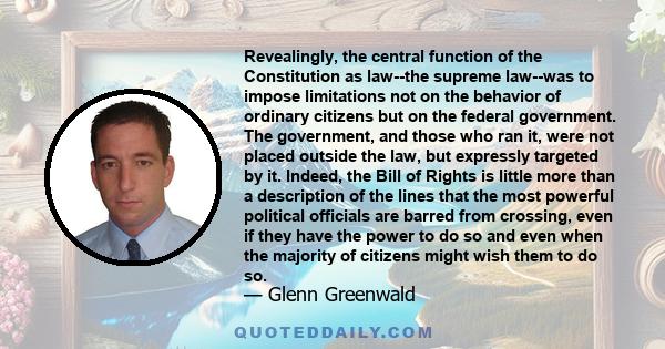 Revealingly, the central function of the Constitution as law--the supreme law--was to impose limitations not on the behavior of ordinary citizens but on the federal government. The government, and those who ran it, were