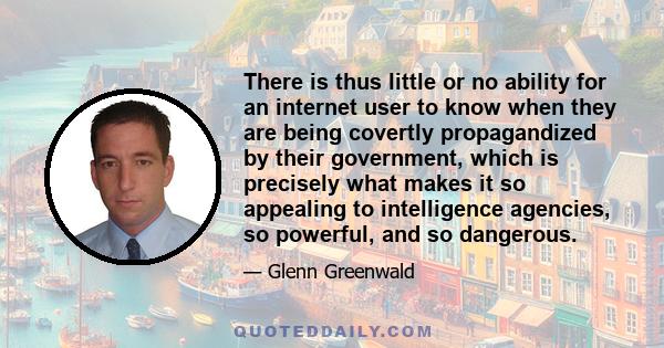 There is thus little or no ability for an internet user to know when they are being covertly propagandized by their government, which is precisely what makes it so appealing to intelligence agencies, so powerful, and so