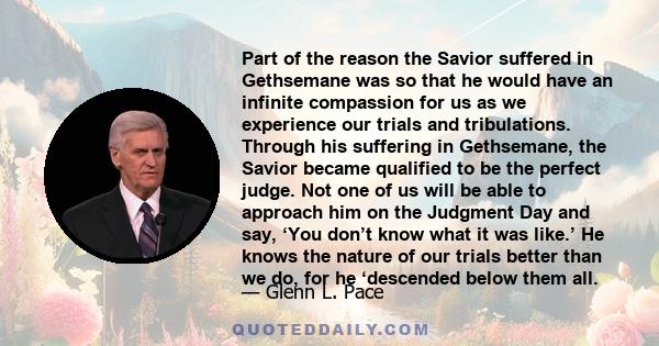 Part of the reason the Savior suffered in Gethsemane was so that he would have an infinite compassion for us as we experience our trials and tribulations. Through his suffering in Gethsemane, the Savior became qualified