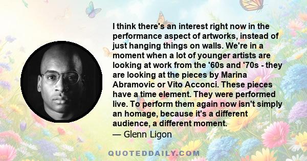 I think there's an interest right now in the performance aspect of artworks, instead of just hanging things on walls. We're in a moment when a lot of younger artists are looking at work from the '60s and '70s - they are
