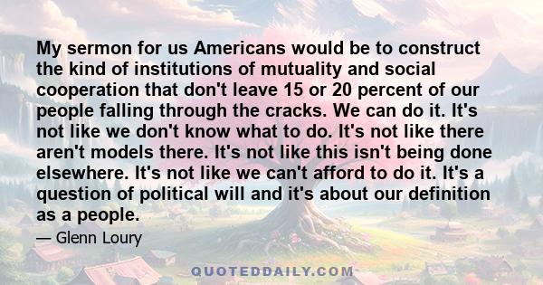 My sermon for us Americans would be to construct the kind of institutions of mutuality and social cooperation that don't leave 15 or 20 percent of our people falling through the cracks. We can do it. It's not like we
