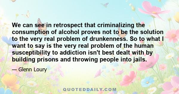 We can see in retrospect that criminalizing the consumption of alcohol proves not to be the solution to the very real problem of drunkenness. So to what I want to say is the very real problem of the human susceptibility