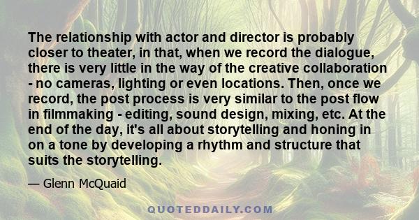 The relationship with actor and director is probably closer to theater, in that, when we record the dialogue, there is very little in the way of the creative collaboration - no cameras, lighting or even locations. Then,