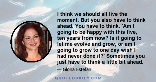 I think we should all live the moment. But you also have to think ahead. You have to think, 'Am I going to be happy with this five, ten years from now? Is it going to let me evolve and grow, or am I going to grow to one