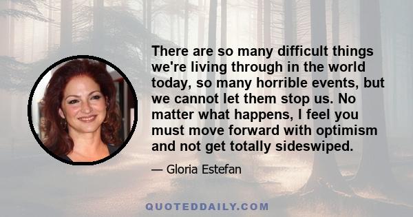 There are so many difficult things we're living through in the world today, so many horrible events, but we cannot let them stop us. No matter what happens, I feel you must move forward with optimism and not get totally