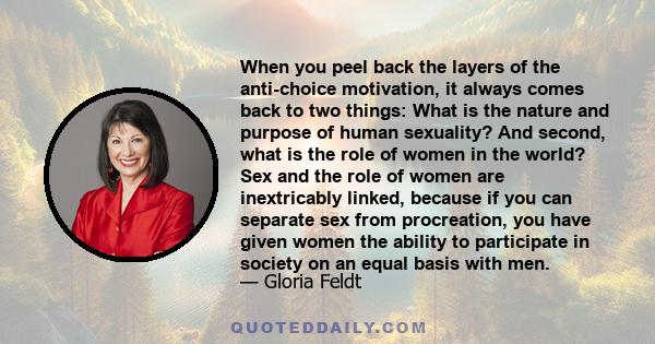 When you peel back the layers of the anti-choice motivation, it always comes back to two things: What is the nature and purpose of human sexuality? And second, what is the role of women in the world? Sex and the role of