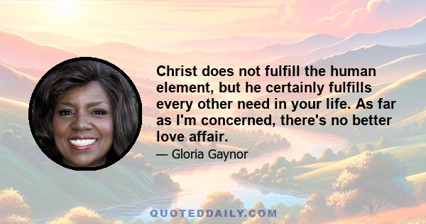 Christ does not fulfill the human element, but he certainly fulfills every other need in your life. As far as I'm concerned, there's no better love affair.