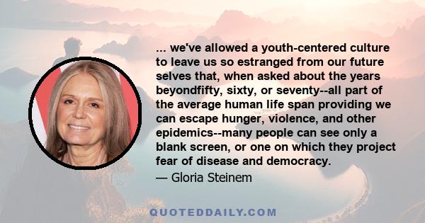 ... we've allowed a youth-centered culture to leave us so estranged from our future selves that, when asked about the years beyondfifty, sixty, or seventy--all part of the average human life span providing we can escape