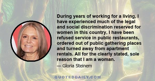 During years of working for a living, I have experienced much of the legal and social discrimination reserved for women in this country, I have been refused service in public restaurants, ordered out of public gathering