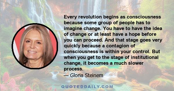 Every revolution begins as consciousness because some group of people has to imagine change. You have to have the idea of change or at least have a hope before you can proceed. And that stage goes very quickly because a
