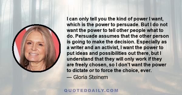 I can only tell you the kind of power I want, which is the power to persuade. But I do not want the power to tell other people what to do. Persuade assumes that the other person is going to make the decision. Especially