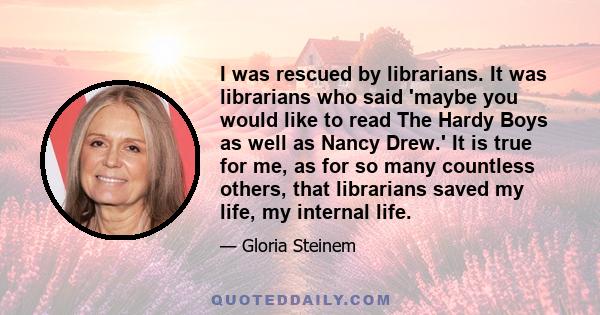 I was rescued by librarians. It was librarians who said 'maybe you would like to read The Hardy Boys as well as Nancy Drew.' It is true for me, as for so many countless others, that librarians saved my life, my internal