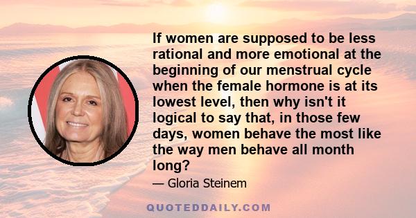 If women are supposed to be less rational and more emotional at the beginning of our menstrual cycle when the female hormone is at its lowest level, then why isn't it logical to say that, in those few days, women behave