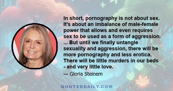 In short, pornography is not about sex. It's about an imbalance of male-female power that allows and even requires sex to be used as a form of aggression. ... But until we finally untangle sexuality and aggression,