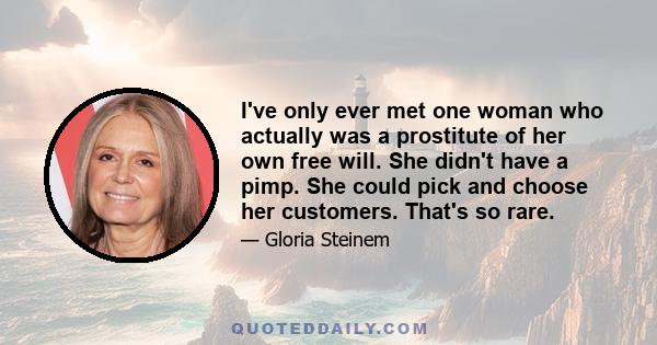 I’ve only ever met one woman who actually was a prostitute of her own free will. She didn’t have a pimp. She could pick and choose her customers. That’s so rare. So we have to look at the reality and not romanticize it.