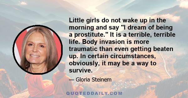 Little girls do not wake up in the morning and say I dream of being a prostitute. It is a terrible, terrible life. Body invasion is more traumatic than even getting beaten up. In certain circumstances, obviously, it may