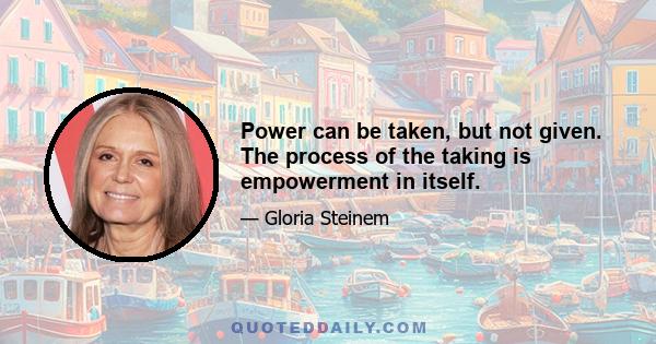 Power can be taken, but not given. The process of the taking is empowerment in itself.