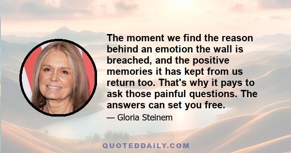 The moment we find the reason behind an emotion
the wall is breached, and the positive memories it has kept from us return too. That's why it pays to ask those painful questions. The answers can set you free.