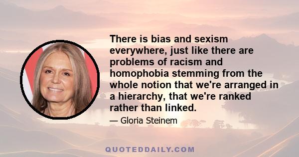 There is bias and sexism everywhere, just like there are problems of racism and homophobia stemming from the whole notion that we're arranged in a hierarchy, that we're ranked rather than linked.