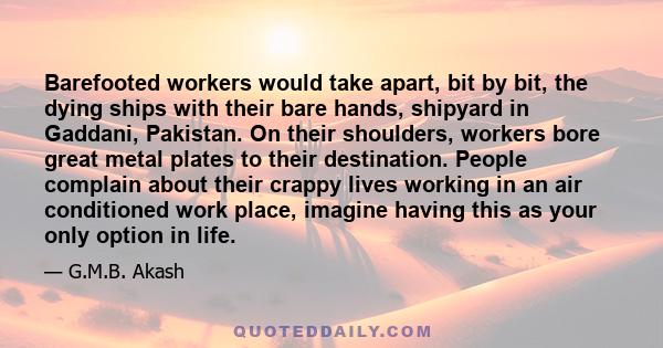 Barefooted workers would take apart, bit by bit, the dying ships with their bare hands, shipyard in Gaddani, Pakistan. On their shoulders, workers bore great metal plates to their destination. People complain about